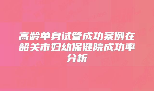 高龄单身试管成功案例在韶关市妇幼保健院成功率分析