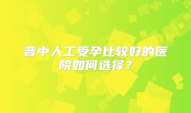 晋中人工受孕比较好的医院如何选择？