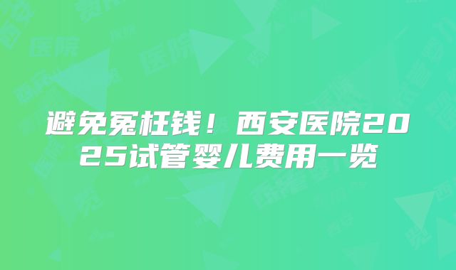 避免冤枉钱！西安医院2025试管婴儿费用一览