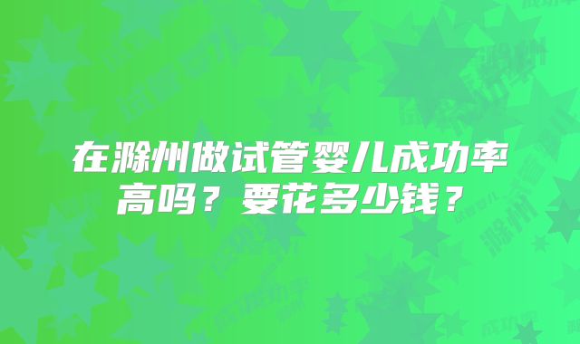 在滁州做试管婴儿成功率高吗？要花多少钱？