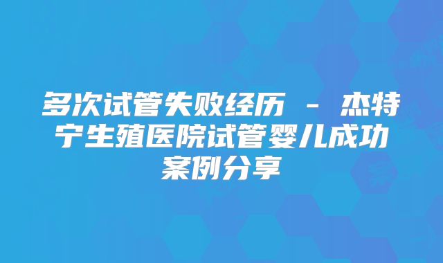 多次试管失败经历 - 杰特宁生殖医院试管婴儿成功案例分享