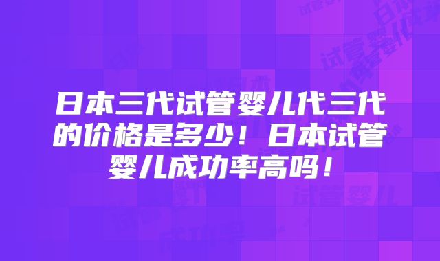 日本三代试管婴儿代三代的价格是多少！日本试管婴儿成功率高吗！