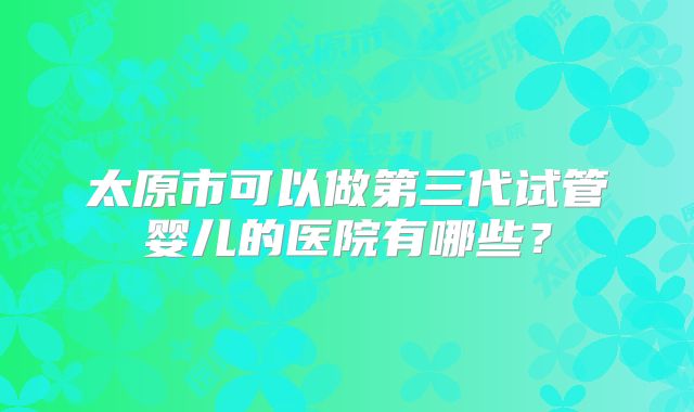 太原市可以做第三代试管婴儿的医院有哪些？