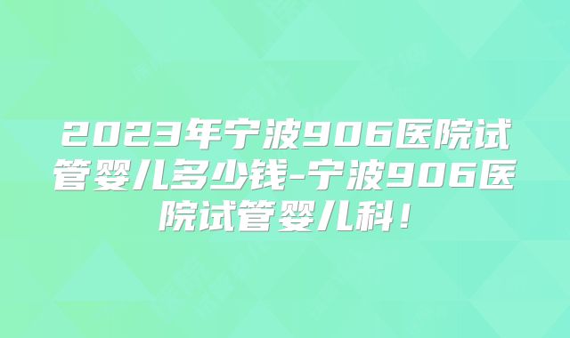 2023年宁波906医院试管婴儿多少钱-宁波906医院试管婴儿科！