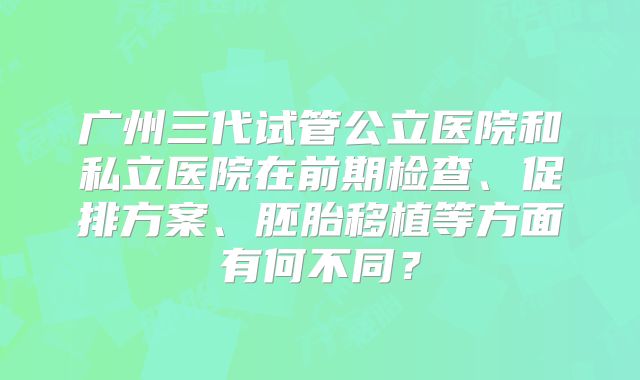 广州三代试管公立医院和私立医院在前期检查、促排方案、胚胎移植等方面有何不同？