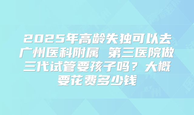 2025年高龄失独可以去广州医科附属 第三医院做三代试管要孩子吗？大概要花费多少钱