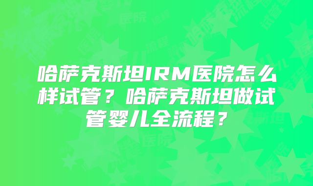哈萨克斯坦IRM医院怎么样试管？哈萨克斯坦做试管婴儿全流程？