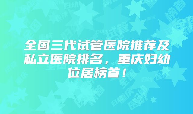 全国三代试管医院推荐及私立医院排名，重庆妇幼位居榜首！