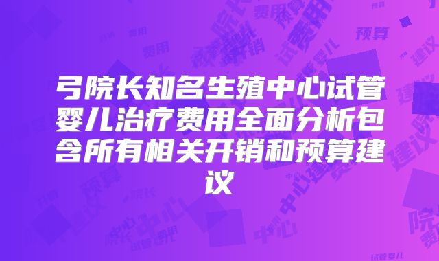 弓院长知名生殖中心试管婴儿治疗费用全面分析包含所有相关开销和预算建议