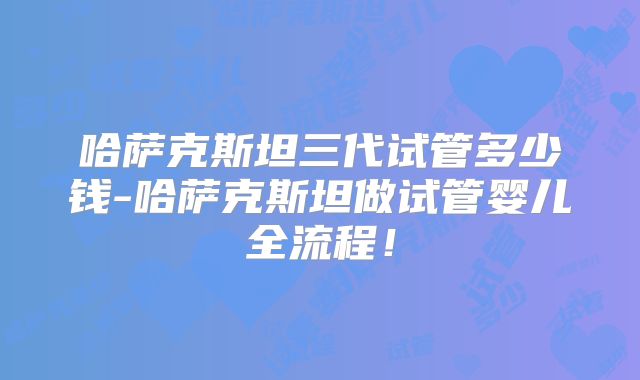 哈萨克斯坦三代试管多少钱-哈萨克斯坦做试管婴儿全流程！