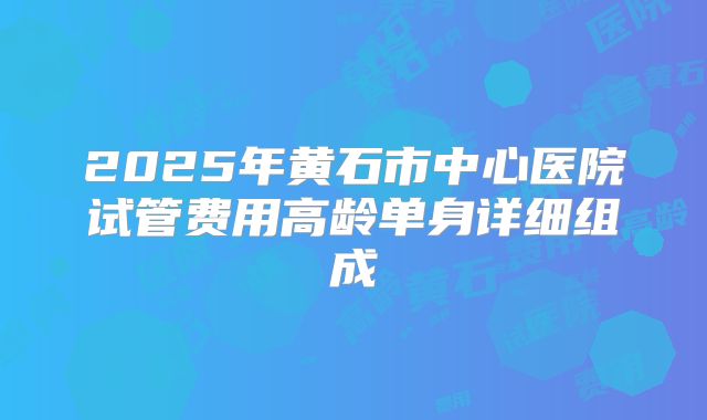 2025年黄石市中心医院试管费用高龄单身详细组成