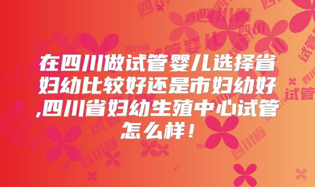 在四川做试管婴儿选择省妇幼比较好还是市妇幼好,四川省妇幼生殖中心试管怎么样！