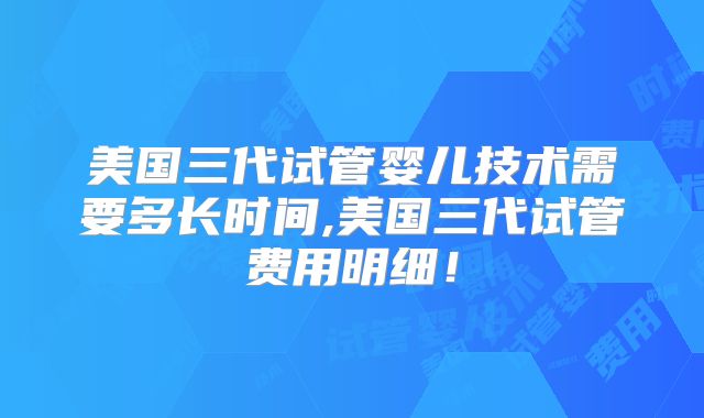 美国三代试管婴儿技术需要多长时间,美国三代试管费用明细！