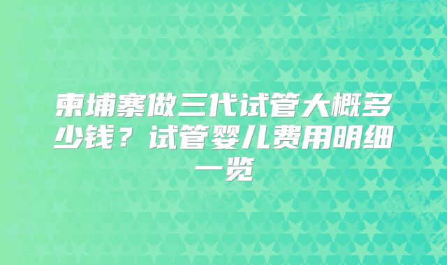 柬埔寨做三代试管大概多少钱？试管婴儿费用明细一览
