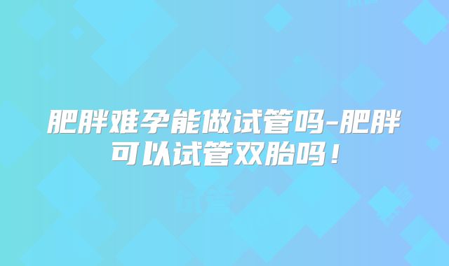 肥胖难孕能做试管吗-肥胖可以试管双胎吗!