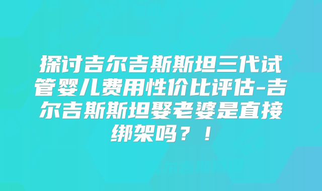 探讨吉尔吉斯斯坦三代试管婴儿费用性价比评估-吉尔吉斯斯坦娶老婆是直接绑架吗？！