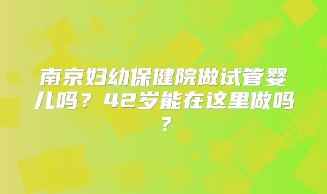 南京妇幼保健院做试管婴儿吗?42岁能在这里做吗?