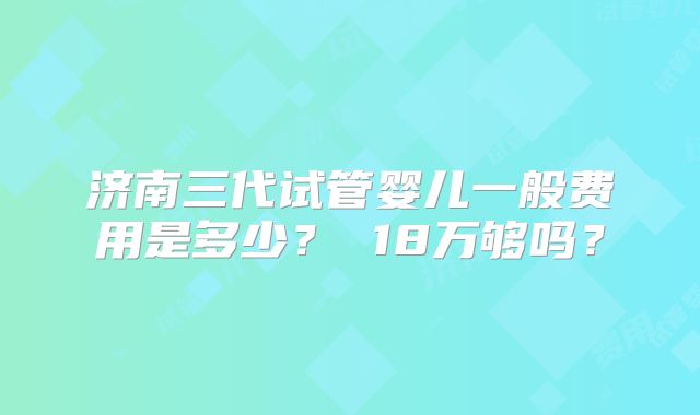 济南三代试管婴儿一般费用是多少？ 18万够吗？
