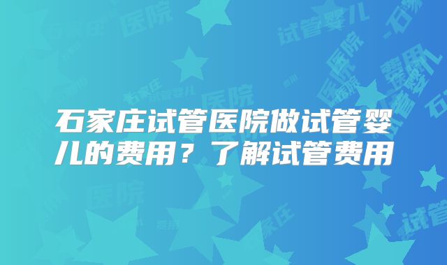 石家庄试管医院做试管婴儿的费用？了解试管费用