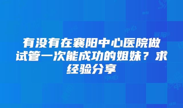 有没有在襄阳中心医院做试管一次能成功的姐妹？求经验分享