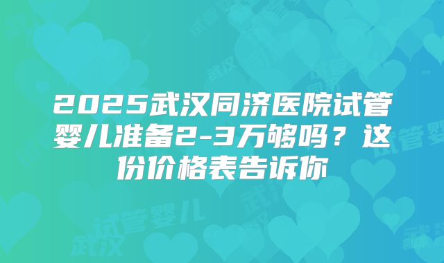 2025武汉同济医院试管婴儿准备2-3万够吗？这份价格表告诉你