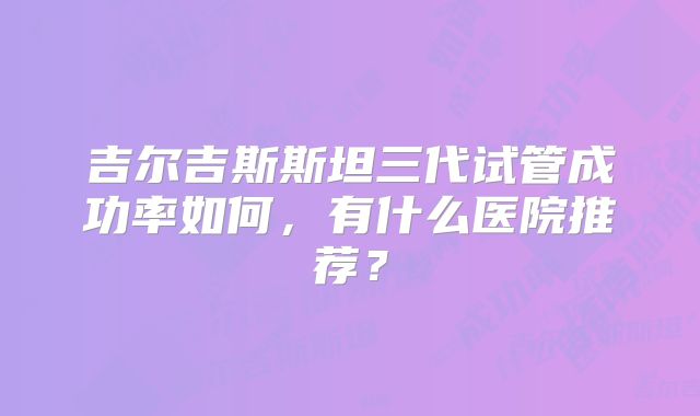 吉尔吉斯斯坦三代试管成功率如何，有什么医院推荐？