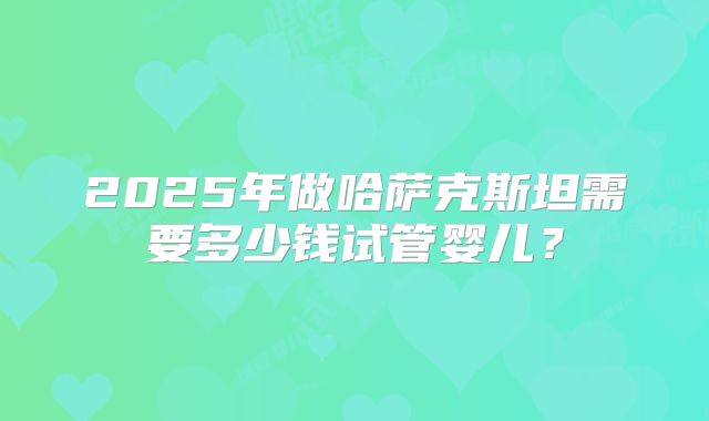 2025年做哈萨克斯坦需要多少钱试管婴儿？