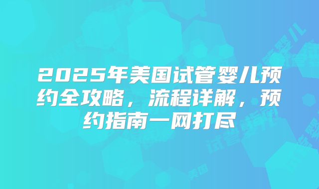 2025年美国试管婴儿预约全攻略，流程详解，预约指南一网打尽