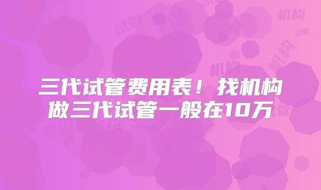 三代试管费用表！找机构做三代试管一般在10万