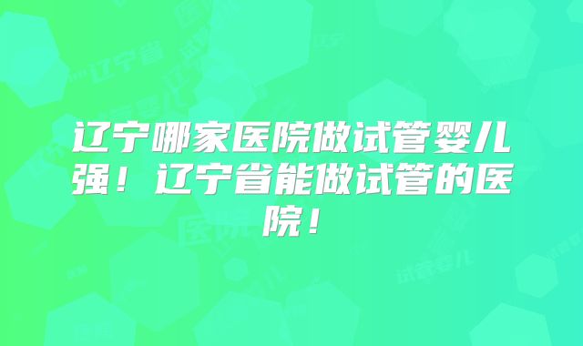 辽宁哪家医院做试管婴儿强！辽宁省能做试管的医院！