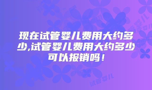 现在试管婴儿费用大约多少,试管婴儿费用大约多少可以报销吗！