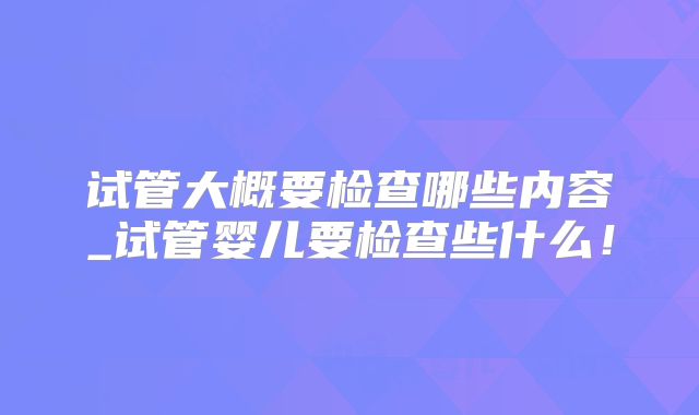 试管大概要检查哪些内容_试管婴儿要检查些什么！
