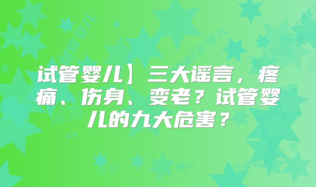 试管婴儿】三大谣言，疼痛、伤身、变老？试管婴儿的九大危害？