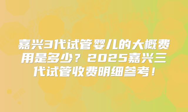 嘉兴3代试管婴儿的大概费用是多少？2025嘉兴三代试管收费明细参考！