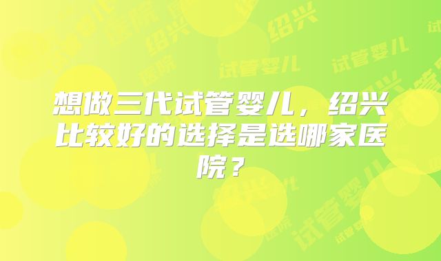 想做三代试管婴儿，绍兴比较好的选择是选哪家医院？