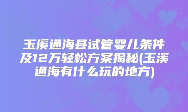 玉溪通海县试管婴儿条件及12万轻松方案揭秘(玉溪通海有什么玩的地方)