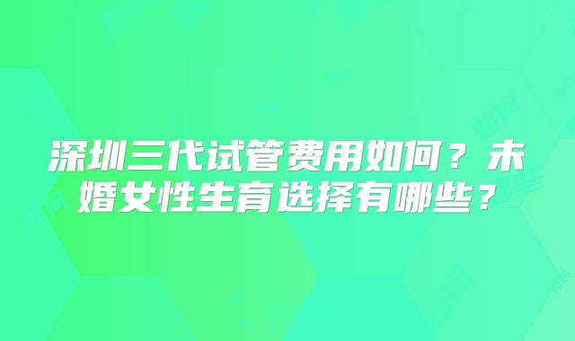 深圳三代试管费用如何？未婚女性生育选择有哪些？