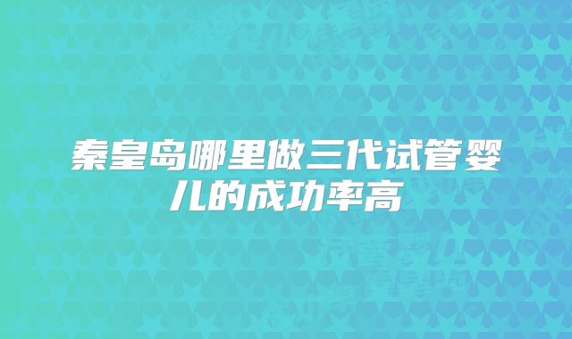 秦皇岛哪里做三代试管婴儿的成功率高
