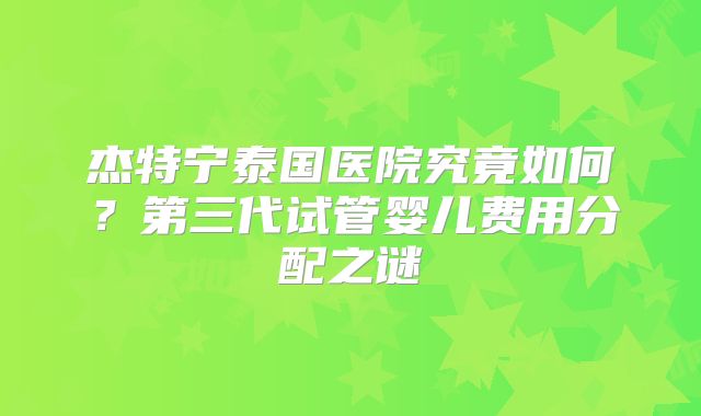 杰特宁泰国医院究竟如何？第三代试管婴儿费用分配之谜
