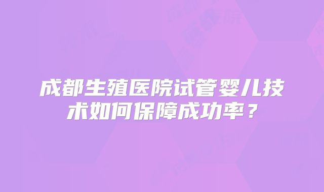 成都生殖医院试管婴儿技术如何保障成功率？