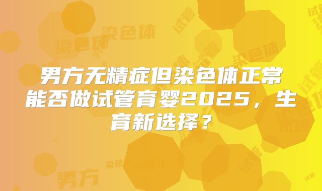 男方无精症但染色体正常能否做试管育婴2025，生育新选择？