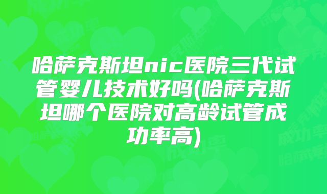 哈萨克斯坦nic医院三代试管婴儿技术好吗(哈萨克斯坦哪个医院对高龄试管成功率高)