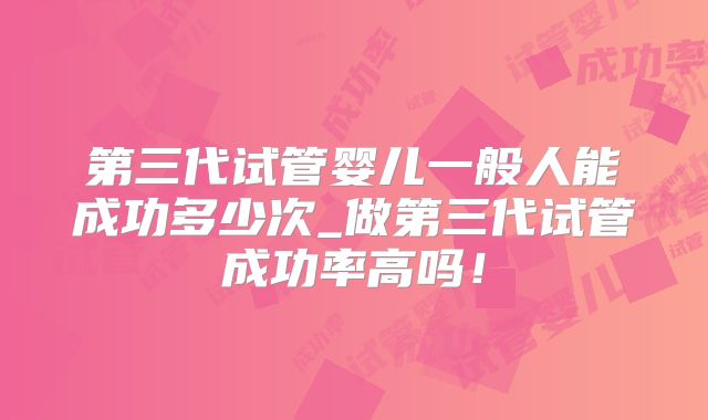 第三代试管婴儿一般人能成功多少次_做第三代试管成功率高吗！