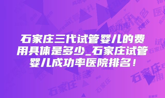 石家庄三代试管婴儿的费用具体是多少_石家庄试管婴儿成功率医院排名！