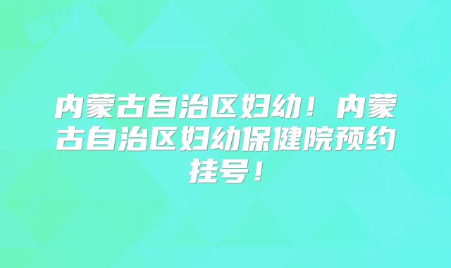 内蒙古自治区妇幼！内蒙古自治区妇幼保健院预约挂号！