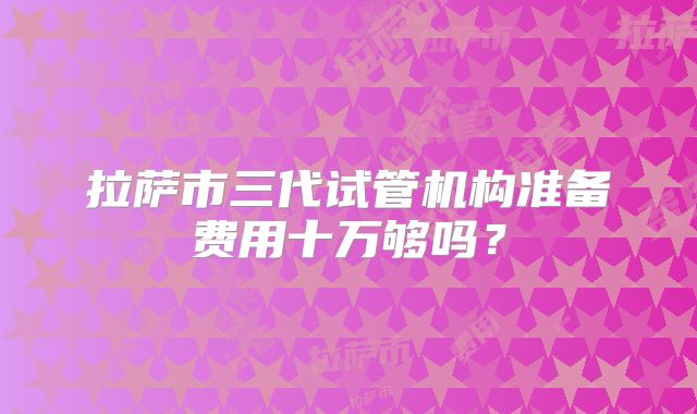 拉萨市三代试管机构准备费用十万够吗？