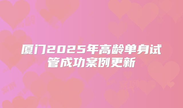 厦门2025年高龄单身试管成功案例更新