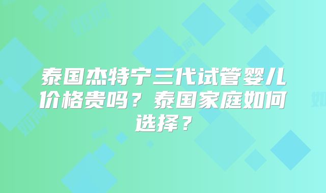 泰国杰特宁三代试管婴儿价格贵吗？泰国家庭如何选择？