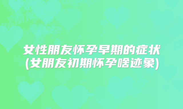 女性朋友怀孕早期的症状(女朋友初期怀孕啥迹象)