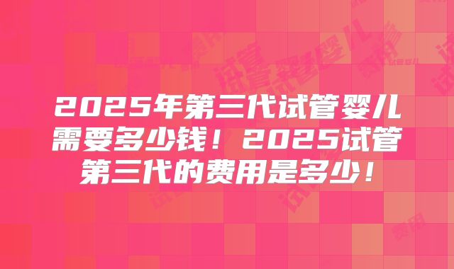 2025年第三代试管婴儿需要多少钱！2025试管第三代的费用是多少！